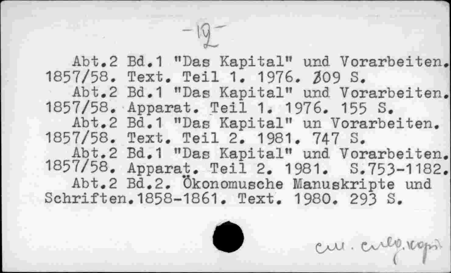 ﻿Abt.2 Bd.1 ’’Das Kapital” und Vorarbeiten. 1857/58. Text. Teil 1. 1976. 209 S.
Abt.2 Bd.1 "Das Kapital” und Vorarbeiten. 1857/58. Apparat. Teil 1. 1976. 155 S.
Abt.2 Bd.1 ’’Das Kapital” un Vorarbeiten. 1857/58. Text. Teil 2. 1981. 747 S.
Abt.2 Bd.1 ’’Das Kapital" und Vorarbeiten.
1857/58. Apparat. Teil 2. 1981. S.753-1182.
Abt.2 Bd.2. ’Ökonomusche Manuskripte und Schriften.1858-1861. Text. 1980. 293 S.